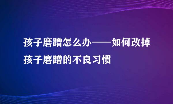孩子磨蹭怎么办——如何改掉孩子磨蹭的不良习惯