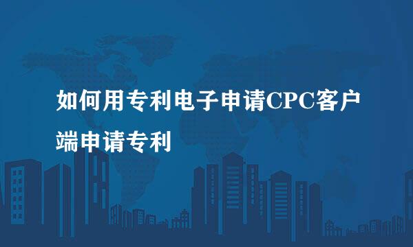 如何用专利电子申请CPC客户端申请专利