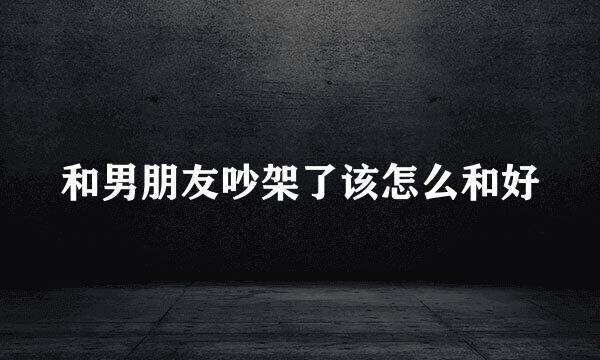 和男朋友吵架了该怎么和好