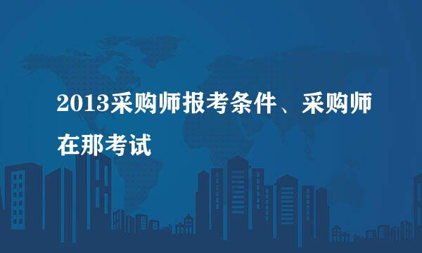 2013采购师报考条件、采购师在那考试