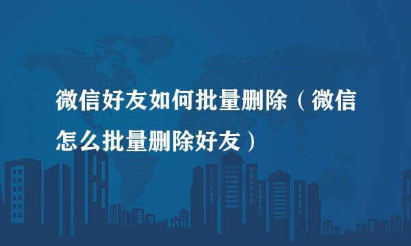 微信好友如何批量删除（微信怎么批量删除好友）