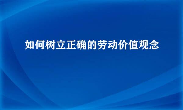 如何树立正确的劳动价值观念