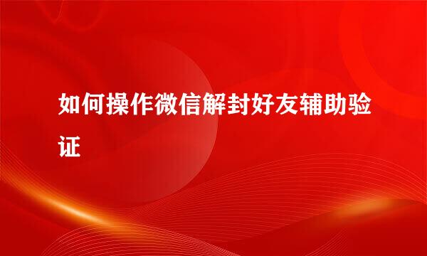 如何操作微信解封好友辅助验证