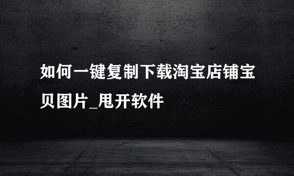 如何一键复制下载淘宝店铺宝贝图片_甩开软件