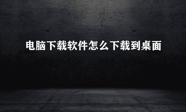 电脑下载软件怎么下载到桌面