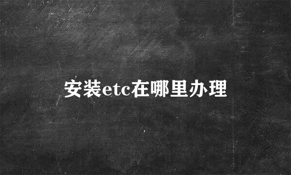 安装etc在哪里办理