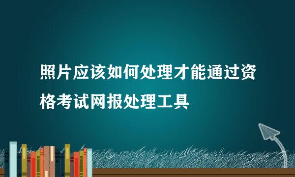 照片应该如何处理才能通过资格考试网报处理工具