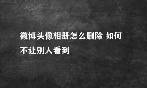 微博头像相册怎么删除 如何不让别人看到