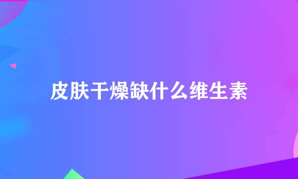 皮肤干燥缺什么维生素