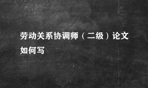 劳动关系协调师（二级）论文如何写