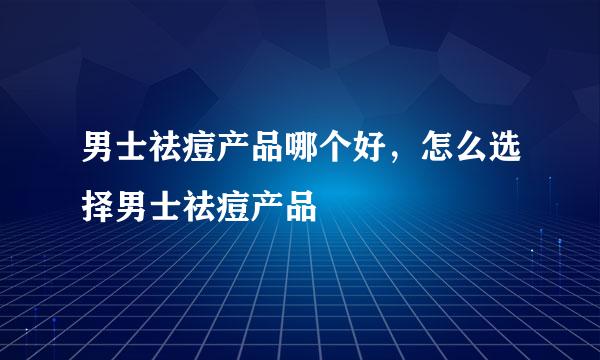 男士祛痘产品哪个好，怎么选择男士祛痘产品
