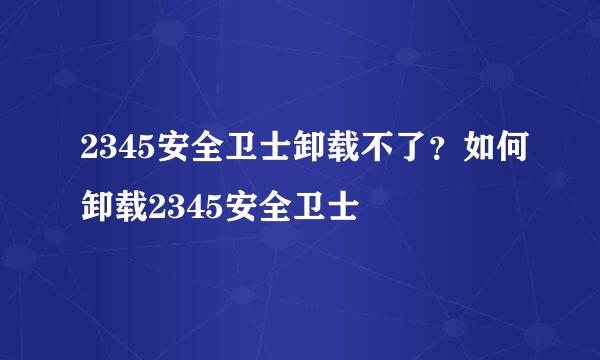 2345安全卫士卸载不了？如何卸载2345安全卫士