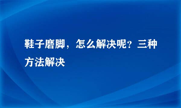 鞋子磨脚，怎么解决呢？三种方法解决