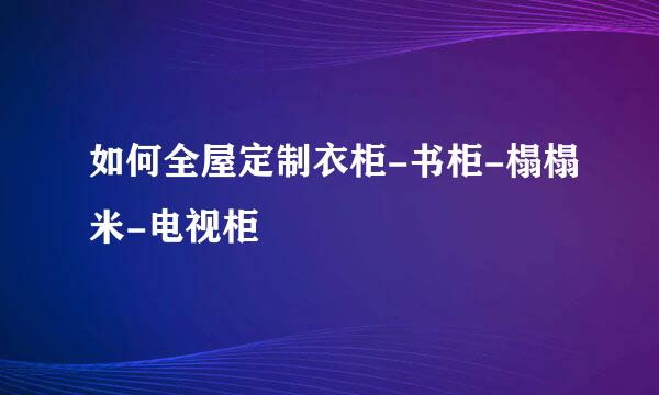 如何全屋定制衣柜-书柜-榻榻米-电视柜