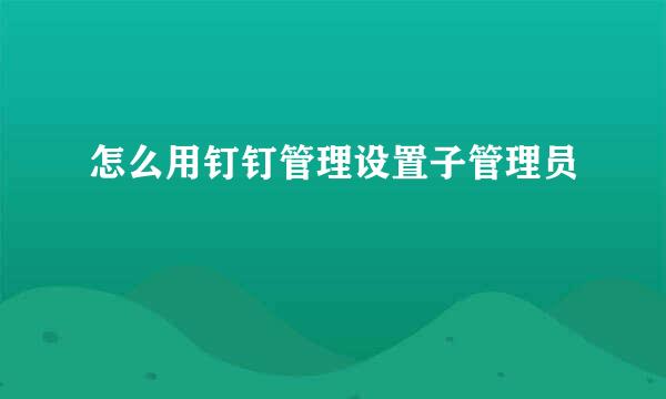 怎么用钉钉管理设置子管理员