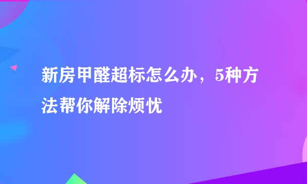 新房甲醛超标怎么办，5种方法帮你解除烦忧