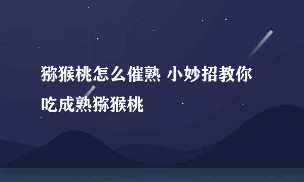 猕猴桃怎么催熟 小妙招教你吃成熟猕猴桃