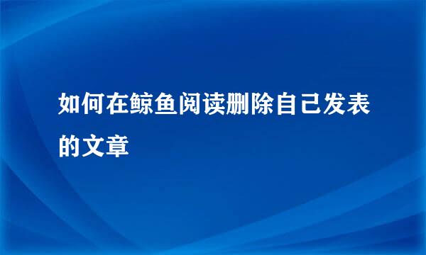 如何在鲸鱼阅读删除自己发表的文章