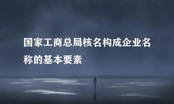 国家工商总局核名构成企业名称的基本要素