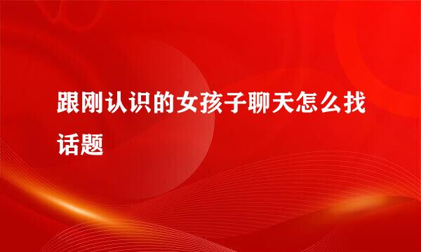 跟刚认识的女孩子聊天怎么找话题