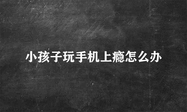 小孩子玩手机上瘾怎么办