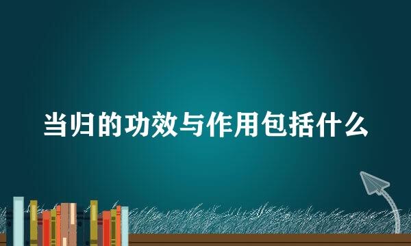 当归的功效与作用包括什么