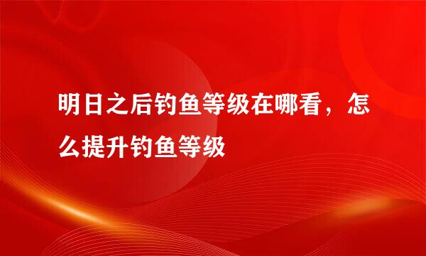 明日之后钓鱼等级在哪看，怎么提升钓鱼等级