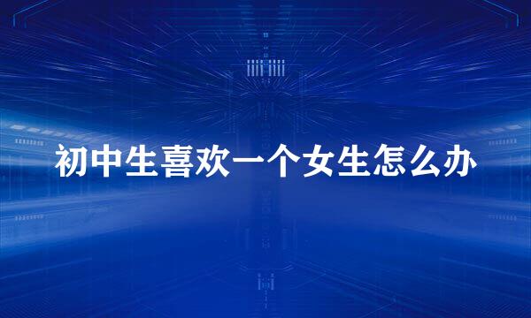 初中生喜欢一个女生怎么办