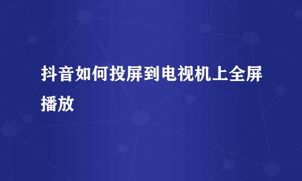 抖音如何投屏到电视机上全屏播放
