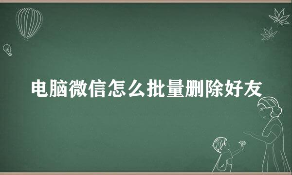 电脑微信怎么批量删除好友