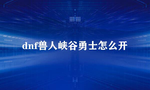 dnf兽人峡谷勇士怎么开