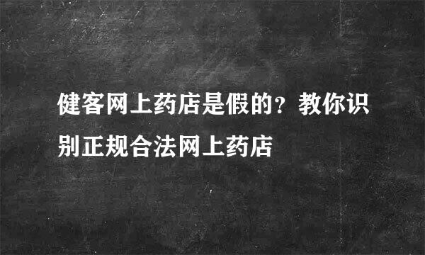 健客网上药店是假的？教你识别正规合法网上药店