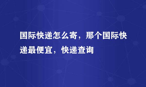 国际快递怎么寄，那个国际快递最便宜，快递查询