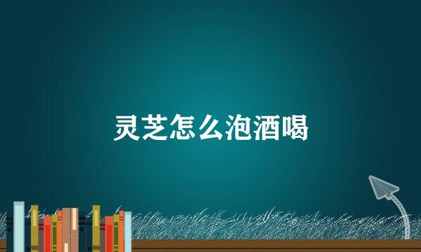 灵芝怎么泡酒喝