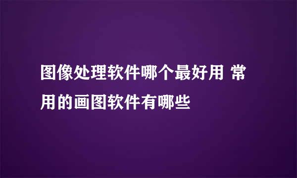 图像处理软件哪个最好用 常用的画图软件有哪些