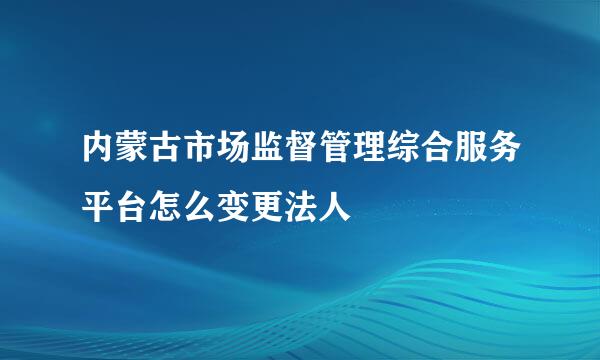 内蒙古市场监督管理综合服务平台怎么变更法人