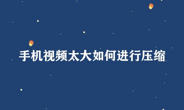 手机视频太大如何进行压缩