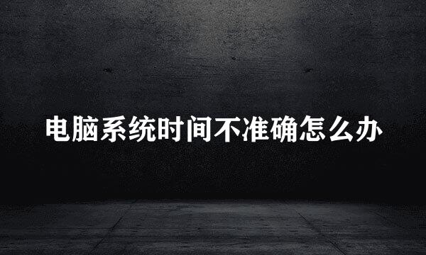 电脑系统时间不准确怎么办