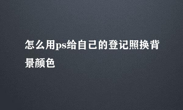 怎么用ps给自己的登记照换背景颜色