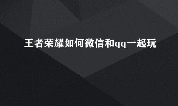 王者荣耀如何微信和qq一起玩