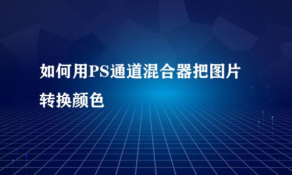 如何用PS通道混合器把图片转换颜色