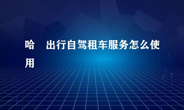 哈啰出行自驾租车服务怎么使用