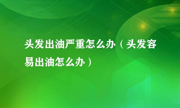 头发出油严重怎么办（头发容易出油怎么办）