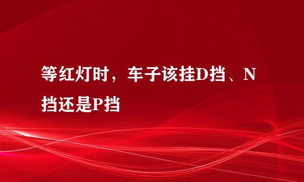等红灯时，车子该挂D挡、N挡还是P挡