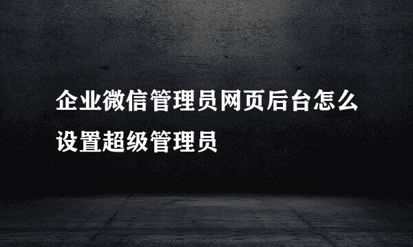 企业微信管理员网页后台怎么设置超级管理员