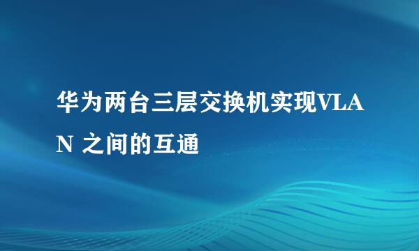 华为两台三层交换机实现VLAN 之间的互通