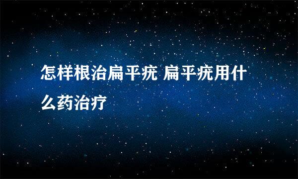 怎样根治扁平疣 扁平疣用什么药治疗