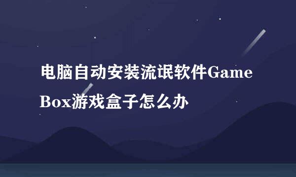 电脑自动安装流氓软件GameBox游戏盒子怎么办