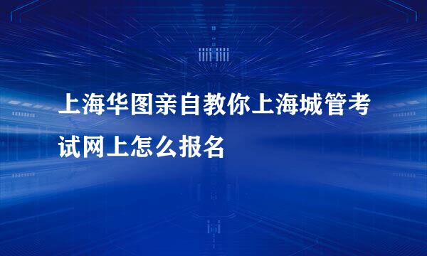 上海华图亲自教你上海城管考试网上怎么报名