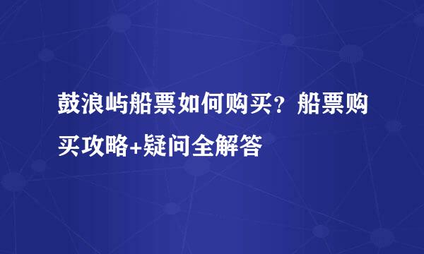 鼓浪屿船票如何购买？船票购买攻略+疑问全解答